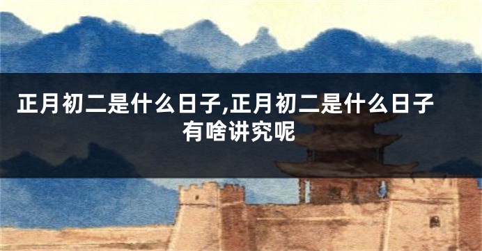 正月初二是什么日子,正月初二是什么日子有啥讲究呢