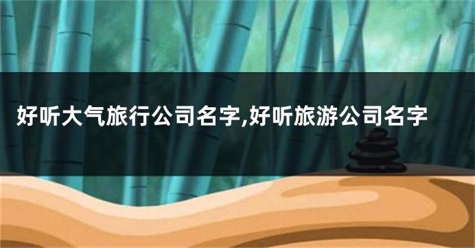 好听大气旅行公司名字,好听旅游公司名字