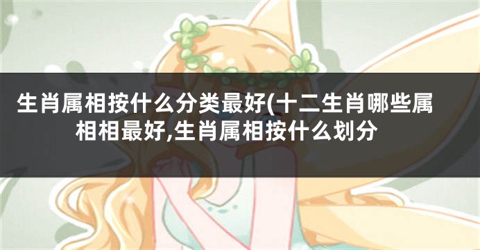 生肖属相按什么分类最好(十二生肖哪些属相相最好,生肖属相按什么划分