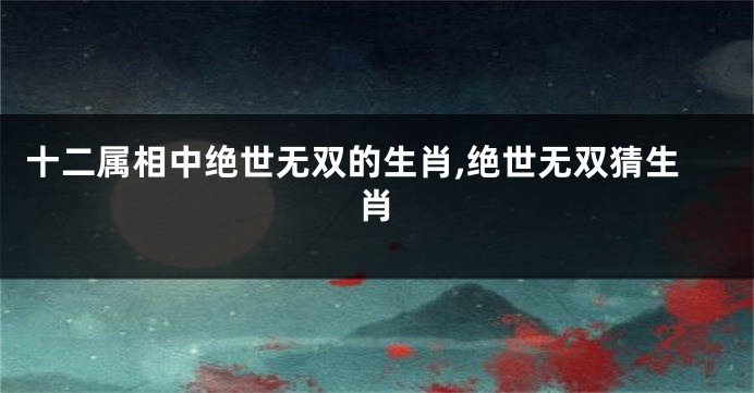 十二属相中绝世无双的生肖,绝世无双猜生肖