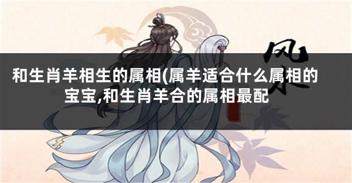 和生肖羊相生的属相(属羊适合什么属相的宝宝,和生肖羊合的属相最配