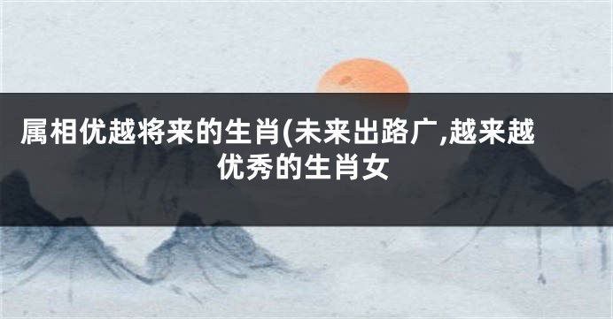 属相优越将来的生肖(未来出路广,越来越优秀的生肖女