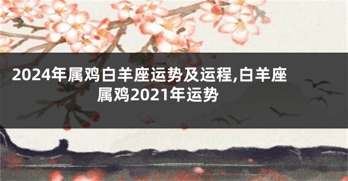2024年属鸡白羊座运势及运程,白羊座属鸡2021年运势