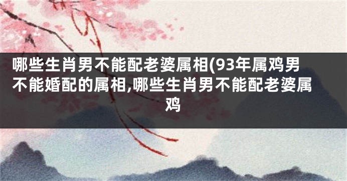 哪些生肖男不能配老婆属相(93年属鸡男不能婚配的属相,哪些生肖男不能配老婆属鸡
