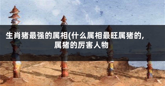 生肖猪最强的属相(什么属相最旺属猪的,属猪的厉害人物