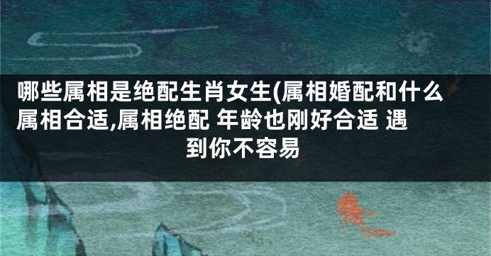 哪些属相是绝配生肖女生(属相婚配和什么属相合适,属相绝配 年龄也刚好合适 遇到你不容易