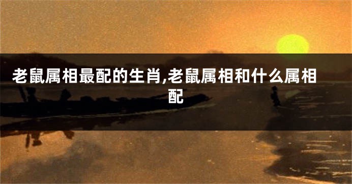 老鼠属相最配的生肖,老鼠属相和什么属相配