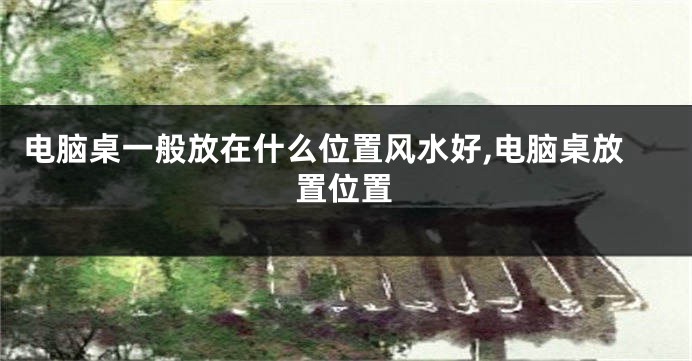 电脑桌一般放在什么位置风水好,电脑桌放置位置