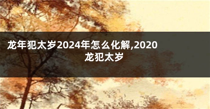 龙年犯太岁2024年怎么化解,2020龙犯太岁