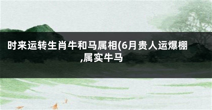 时来运转生肖牛和马属相(6月贵人运爆棚,属实牛马
