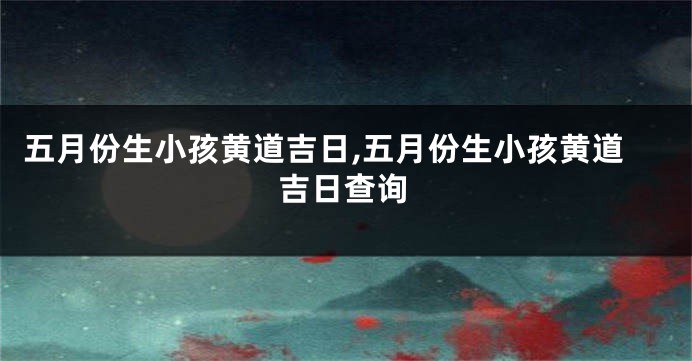五月份生小孩黄道吉日,五月份生小孩黄道吉日查询
