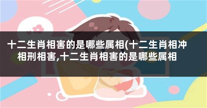 十二生肖相害的是哪些属相(十二生肖相冲相刑相害,十二生肖相害的是哪些属相