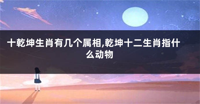 十乾坤生肖有几个属相,乾坤十二生肖指什么动物