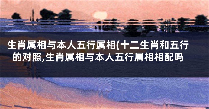 生肖属相与本人五行属相(十二生肖和五行的对照,生肖属相与本人五行属相相配吗
