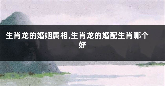 生肖龙的婚姻属相,生肖龙的婚配生肖哪个好