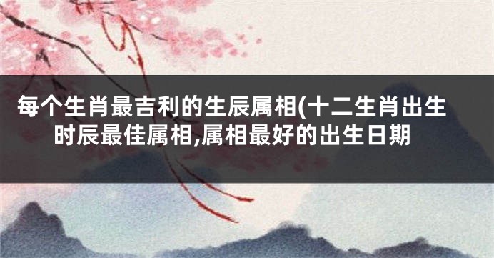 每个生肖最吉利的生辰属相(十二生肖出生时辰最佳属相,属相最好的出生日期