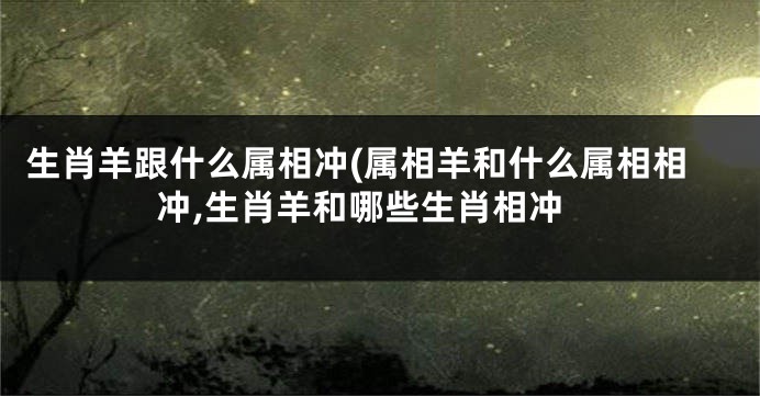 生肖羊跟什么属相冲(属相羊和什么属相相冲,生肖羊和哪些生肖相冲
