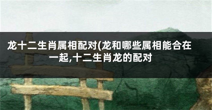 龙十二生肖属相配对(龙和哪些属相能合在一起,十二生肖龙的配对