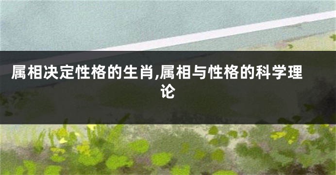 属相决定性格的生肖,属相与性格的科学理论