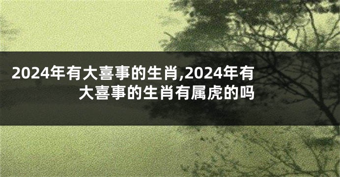 2024年有大喜事的生肖,2024年有大喜事的生肖有属虎的吗