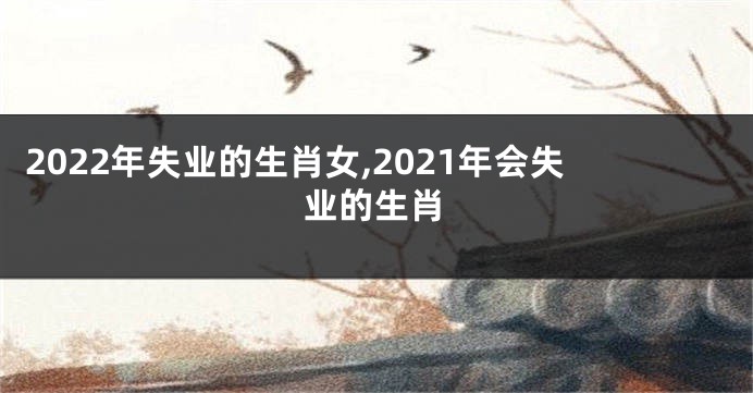 2022年失业的生肖女,2021年会失业的生肖