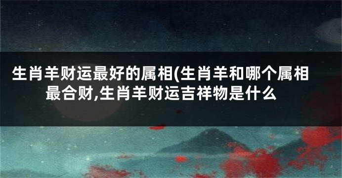 生肖羊财运最好的属相(生肖羊和哪个属相最合财,生肖羊财运吉祥物是什么