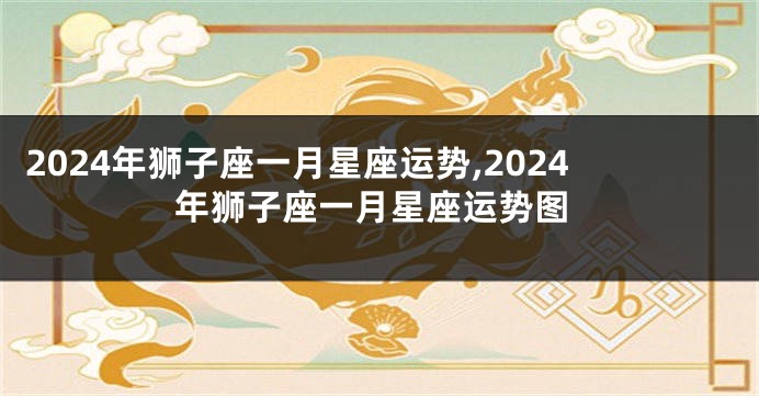 2024年狮子座一月星座运势,2024年狮子座一月星座运势图