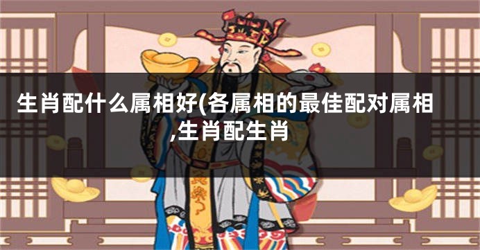 生肖配什么属相好(各属相的最佳配对属相,生肖配生肖