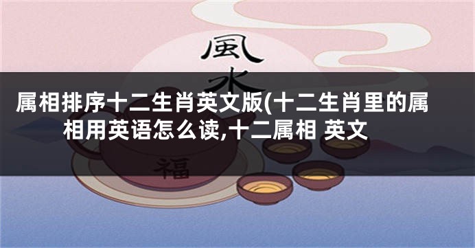 属相排序十二生肖英文版(十二生肖里的属相用英语怎么读,十二属相 英文