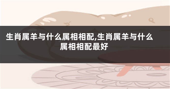 生肖属羊与什么属相相配,生肖属羊与什么属相相配最好
