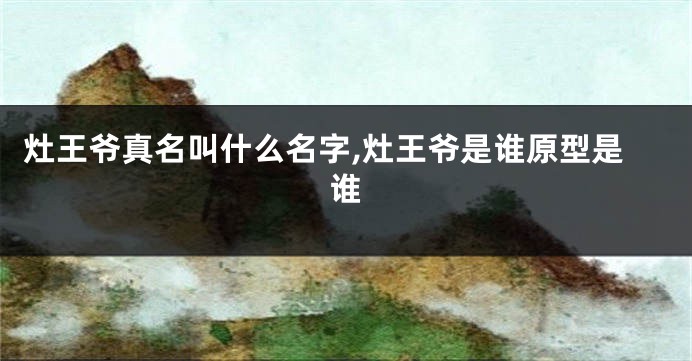 灶王爷真名叫什么名字,灶王爷是谁原型是谁