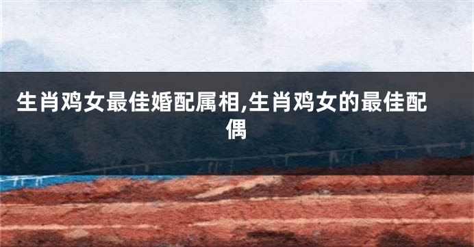 生肖鸡女最佳婚配属相,生肖鸡女的最佳配偶