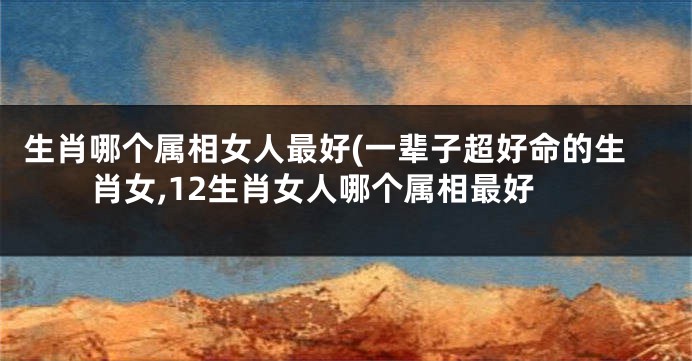 生肖哪个属相女人最好(一辈子超好命的生肖女,12生肖女人哪个属相最好
