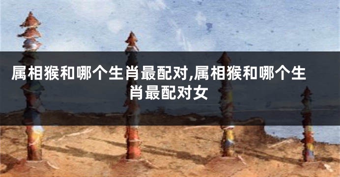 属相猴和哪个生肖最配对,属相猴和哪个生肖最配对女