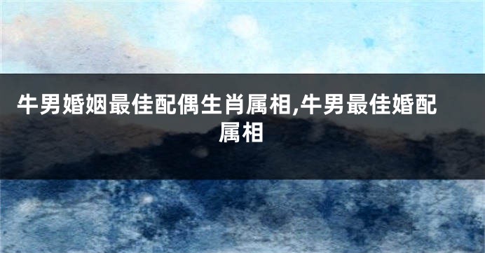 牛男婚姻最佳配偶生肖属相,牛男最佳婚配属相