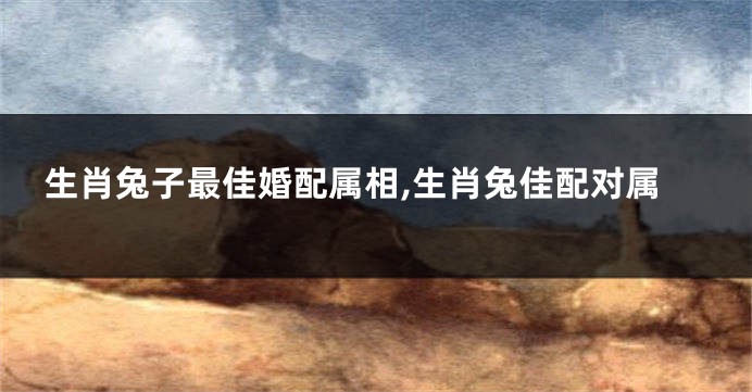生肖兔子最佳婚配属相,生肖兔佳配对属