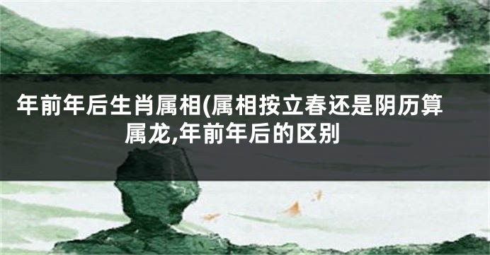 年前年后生肖属相(属相按立春还是阴历算属龙,年前年后的区别
