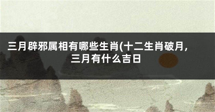 三月辟邪属相有哪些生肖(十二生肖破月,三月有什么吉日