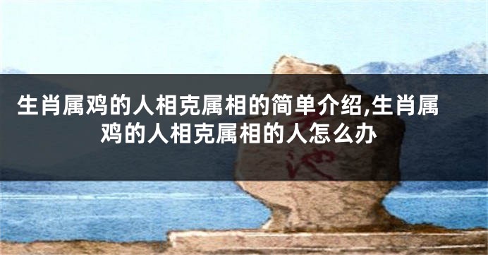 生肖属鸡的人相克属相的简单介绍,生肖属鸡的人相克属相的人怎么办