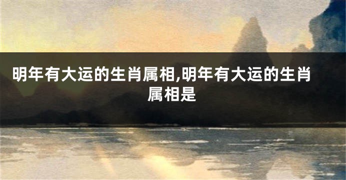 明年有大运的生肖属相,明年有大运的生肖属相是