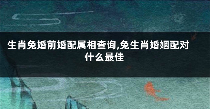 生肖兔婚前婚配属相查询,兔生肖婚姻配对什么最佳