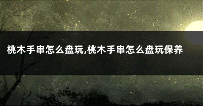 桃木手串怎么盘玩,桃木手串怎么盘玩保养