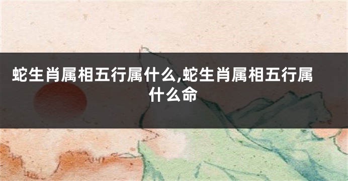 蛇生肖属相五行属什么,蛇生肖属相五行属什么命