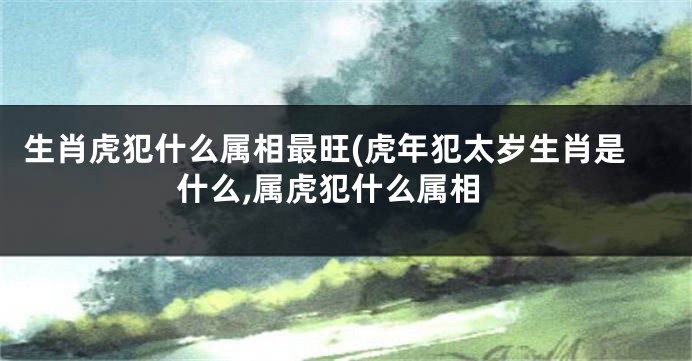 生肖虎犯什么属相最旺(虎年犯太岁生肖是什么,属虎犯什么属相