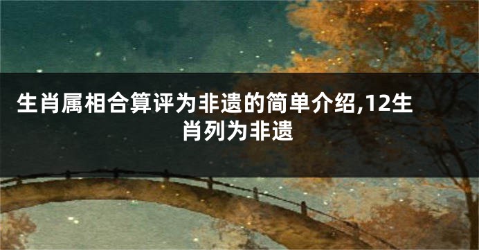 生肖属相合算评为非遗的简单介绍,12生肖列为非遗