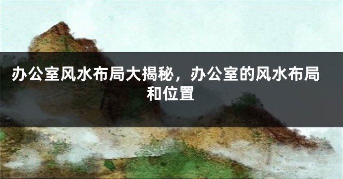 办公室风水布局大揭秘，办公室的风水布局和位置