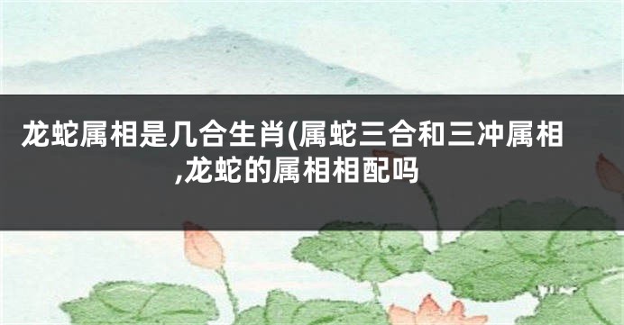 龙蛇属相是几合生肖(属蛇三合和三冲属相,龙蛇的属相相配吗