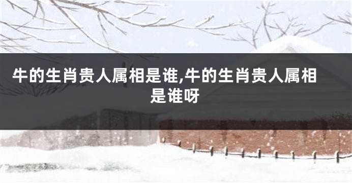 牛的生肖贵人属相是谁,牛的生肖贵人属相是谁呀