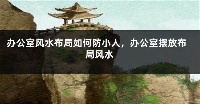 办公室风水布局如何防小人，办公室摆放布局风水