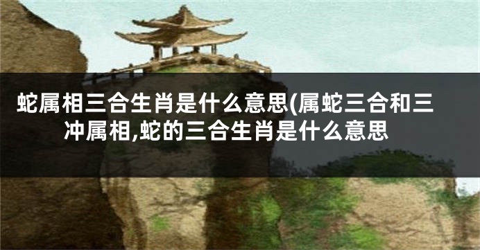 蛇属相三合生肖是什么意思(属蛇三合和三冲属相,蛇的三合生肖是什么意思